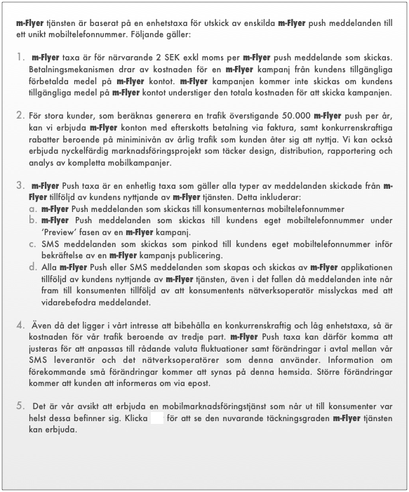 m-Flyer tjänsten är baserat på en enhetstaxa för utskick av enskilda m-Flyer push meddelanden till   ett unikt mobiltelefonnummer. Följande gäller:  m-Flyer taxa är för närvarande 2 SEK exkl moms per m-Flyer push meddelande som skickas. Betalningsmekanismen drar av kostnaden för en m-Flyer kampanj från kundens tillgängliga förbetalda medel på m-Flyer kontot. m-Flyer kampanjen kommer inte skickas om kundens tillgängliga medel på m-Flyer kontot understiger den totala kostnaden för att skicka kampanjen. 
För stora kunder, som beräknas generera en trafik överstigande 50.000 m-Flyer push per år,   kan vi erbjuda m-Flyer konton med efterskotts betalning via faktura, samt konkurrenskraftiga rabatter beroende på miniminivån av årlig trafik som kunden åter sig att nyttja. Vi kan också erbjuda nyckelfärdig marknadsföringsprojekt som täcker design, distribution, rapportering och analys av kompletta mobilkampanjer.  m-Flyer Push taxa är en enhetlig taxa som gäller alla typer av meddelanden skickade från m-Flyer tillföljd av kundens nyttjande av m-Flyer tjänsten. Detta inkluderar:m-Flyer Push meddelanden som skickas till konsumenternas mobiltelefonnummerm-Flyer Push meddelanden som skickas till kundens eget mobiltelefonnummer under ‘Preview’ fasen av en m-Flyer kampanj.SMS meddelanden som skickas som pinkod till kundens eget mobiltelefonnummer inför bekräftelse av en m-Flyer kampanjs publicering.Alla m-Flyer Push eller SMS meddelanden som skapas och skickas av m-Flyer applikationen tillföljd av kundens nyttjande av m-Flyer tjänsten, även i det fallen då meddelanden inte når fram till konsumenten tillföljd av att konsumentents nätverksoperatör misslyckas med att vidarebefodra meddelandet.  Även då det ligger i vårt intresse att bibehålla en konkurrenskraftig och låg enhetstaxa, så är kostnaden för vår trafik beroende av tredje part. m-Flyer Push taxa kan därför komma att justeras för att anpassas till rådande valuta fluktuationer samt förändringar i avtal mellan vår SMS leverantör och det nätverksoperatörer som denna använder. Information om förekommande små förändringar kommer att synas på denna hemsida. Större förändringar kommer att kunden att informeras om via epost.  Det är vår avsikt att erbjuda en mobilmarknadsföringstjänst som når ut till konsumenter var helst dessa befinner sig. Klicka här för att se den nuvarande täckningsgraden m-Flyer tjänsten kan erbjuda.